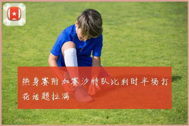 热身赛附加赛沙特队比利时半场打花话题拉满