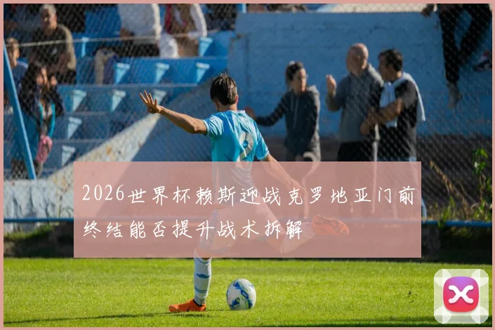 2026世界杯赖斯迎战克罗地亚门前终结能否提升战术拆解