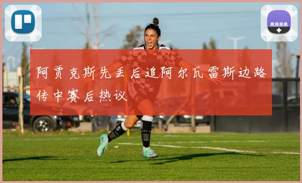 阿贾克斯先丢后追阿尔瓦雷斯边路传中赛后热议