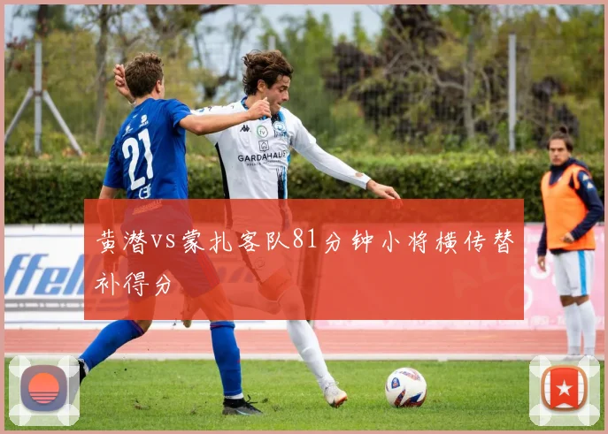 黄潜vs蒙扎客队81分钟小将横传替补得分