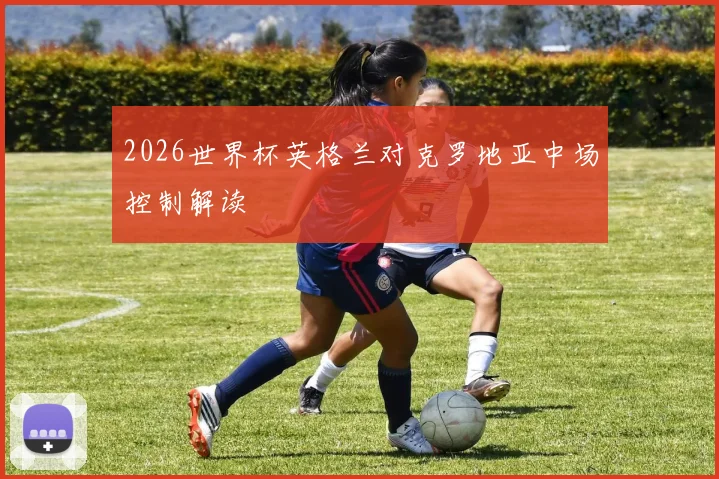 2026世界杯英格兰对克罗地亚中场控制解读