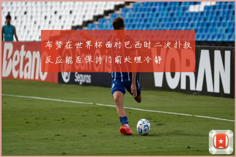 布努在世界杯面对巴西时二次扑救反应能否保持门前处理冷静