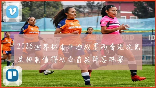 2026世界杯南非迎战墨西哥进攻宽度控制值得结合首发阵容观察