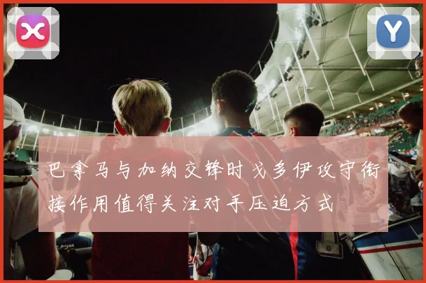 巴拿马与加纳交锋时戈多伊攻守衔接作用值得关注对手压迫方式