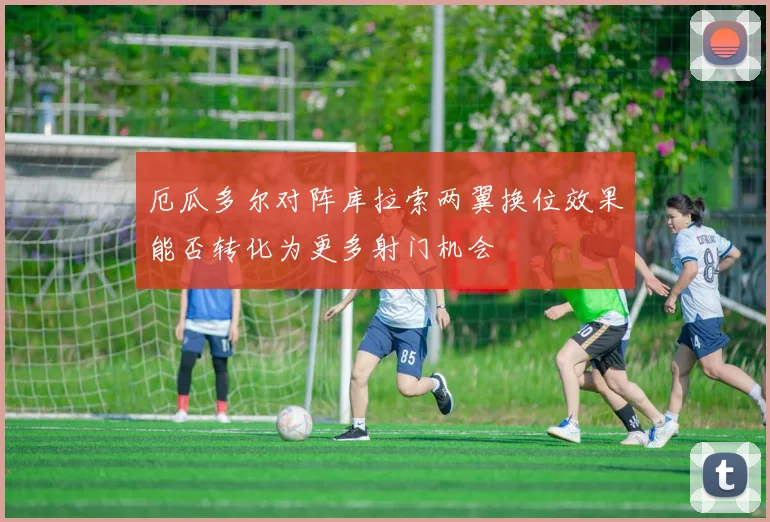 厄瓜多尔对阵库拉索两翼换位效果能否转化为更多射门机会