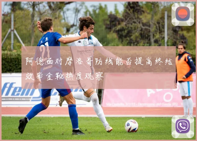 阿德面对摩洛哥防线能否提高终结效率金靴热度观察