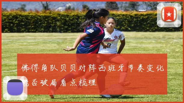 佛得角队贝贝对阵西班牙节奏变化能否破局看点梳理