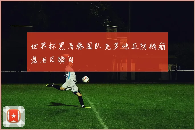 世界杯黑马韩国队克罗地亚防线崩盘泪目瞬间