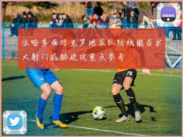 法哈多面对克罗地亚队防线能否扩大射门威胁进攻重点参考