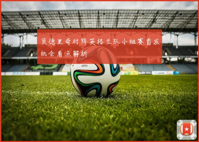 莫德里奇对阵英格兰队小组赛首发机会看点解析