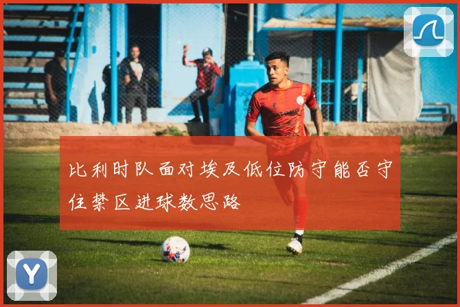 比利时队面对埃及低位防守能否守住禁区进球数思路