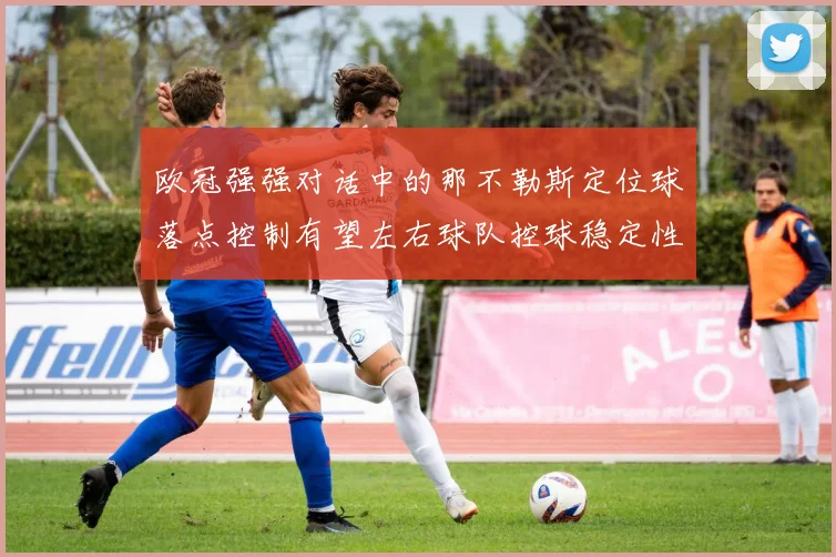 欧冠强强对话中的那不勒斯定位球落点控制有望左右球队控球稳定性