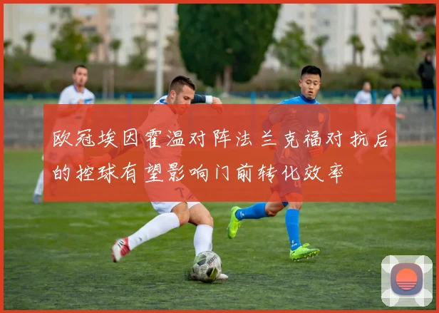 欧冠埃因霍温对阵法兰克福对抗后的控球有望影响门前转化效率