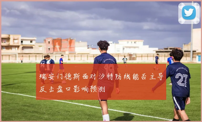 瑞安门德斯面对沙特防线能否主导反击盘口影响预测