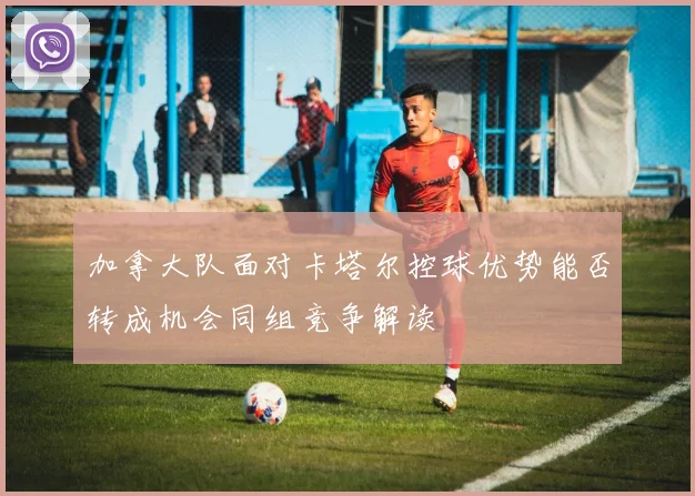 加拿大队面对卡塔尔控球优势能否转成机会同组竞争解读
