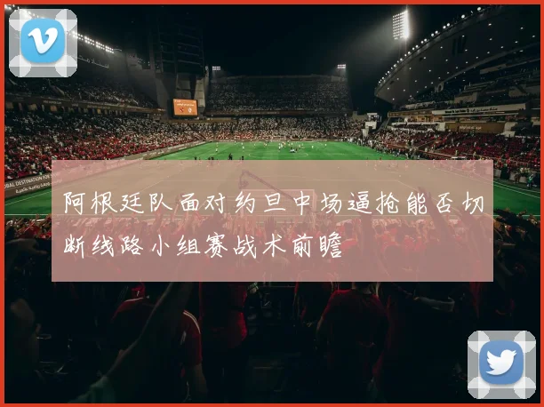 阿根廷队面对约旦中场逼抢能否切断线路小组赛战术前瞻