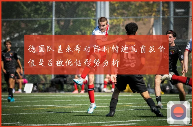 德国队基米希对阵科特迪瓦首发价值是否被低估形势分析