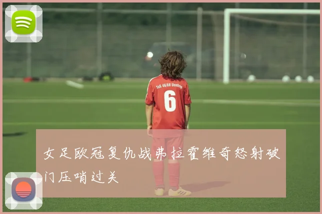 女足欧冠复仇战弗拉霍维奇怒射破门压哨过关