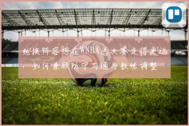 轮换阵容想在WNBA总决赛走得更远,如何兼顾防守沟通与教练调整