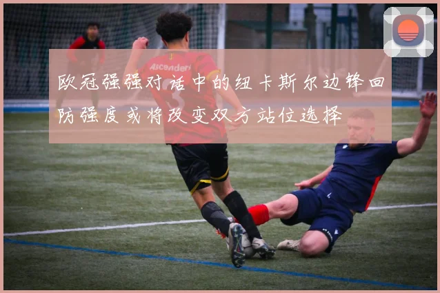 欧冠强强对话中的纽卡斯尔边锋回防强度或将改变双方站位选择