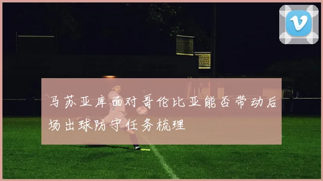 马苏亚库面对哥伦比亚能否带动后场出球防守任务梳理