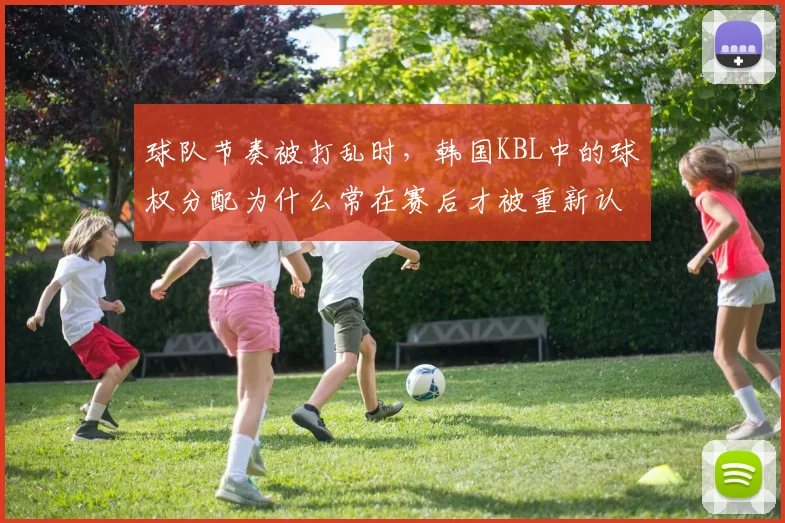 球队节奏被打乱时，韩国KBL中的球权分配为什么常在赛后才被重新认识