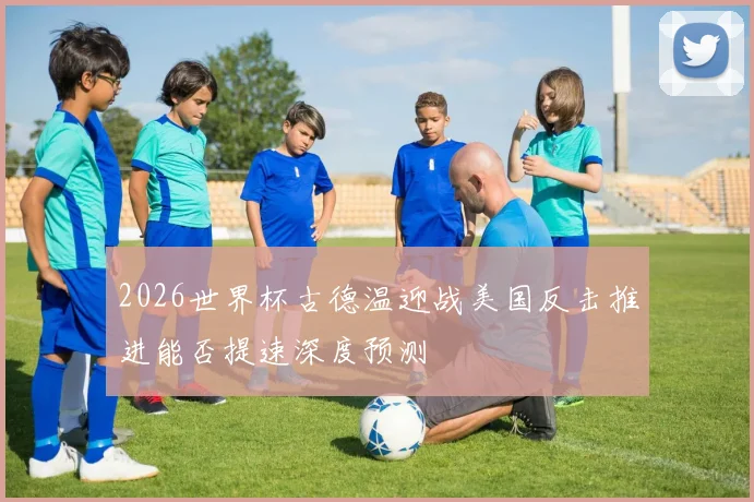 2026世界杯古德温迎战美国反击推进能否提速深度预测